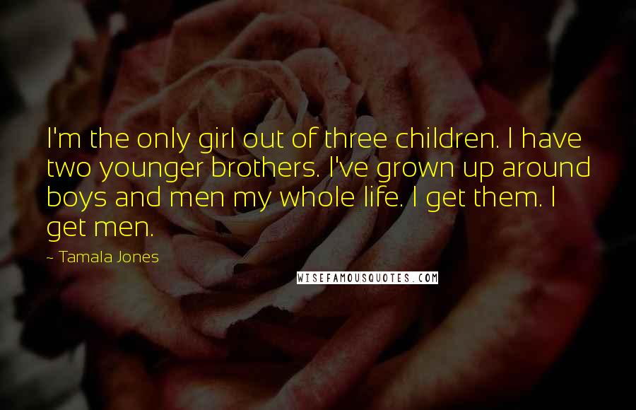 Tamala Jones Quotes: I'm the only girl out of three children. I have two younger brothers. I've grown up around boys and men my whole life. I get them. I get men.