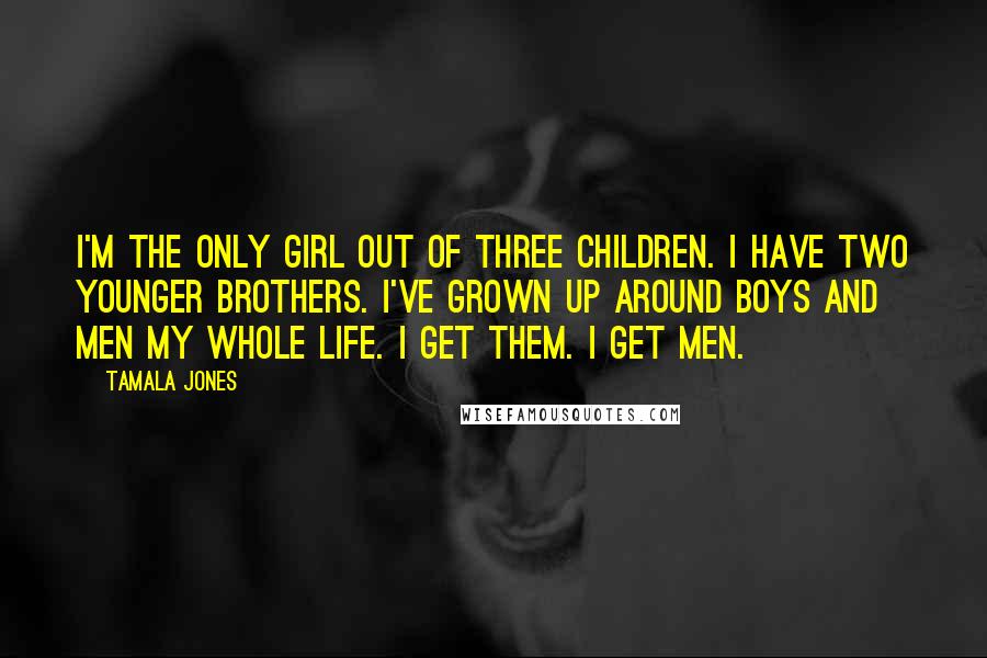 Tamala Jones Quotes: I'm the only girl out of three children. I have two younger brothers. I've grown up around boys and men my whole life. I get them. I get men.