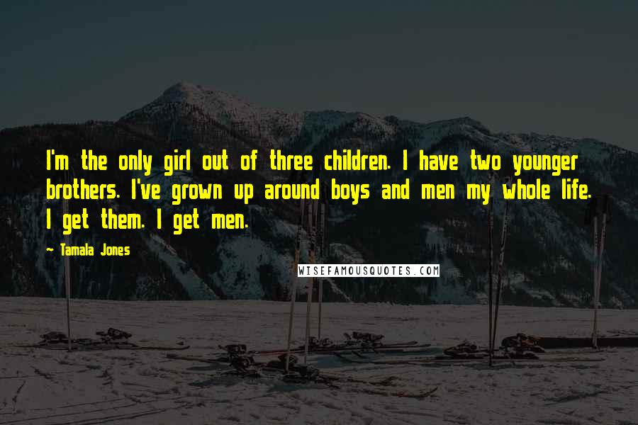 Tamala Jones Quotes: I'm the only girl out of three children. I have two younger brothers. I've grown up around boys and men my whole life. I get them. I get men.