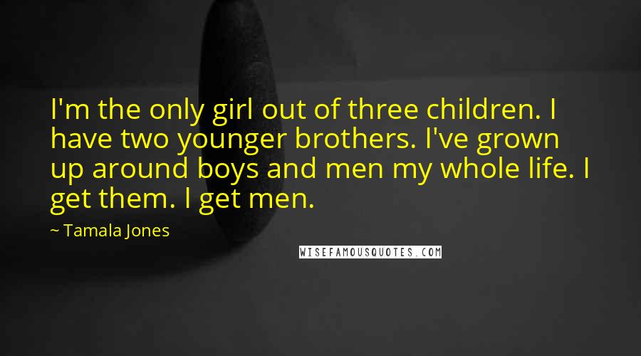 Tamala Jones Quotes: I'm the only girl out of three children. I have two younger brothers. I've grown up around boys and men my whole life. I get them. I get men.
