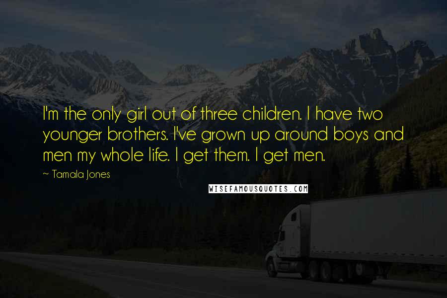 Tamala Jones Quotes: I'm the only girl out of three children. I have two younger brothers. I've grown up around boys and men my whole life. I get them. I get men.