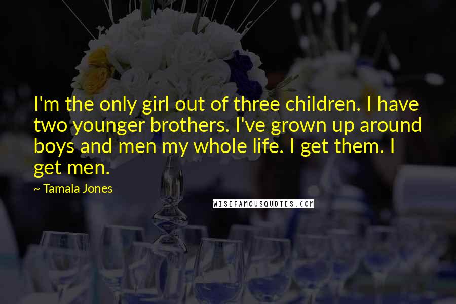 Tamala Jones Quotes: I'm the only girl out of three children. I have two younger brothers. I've grown up around boys and men my whole life. I get them. I get men.