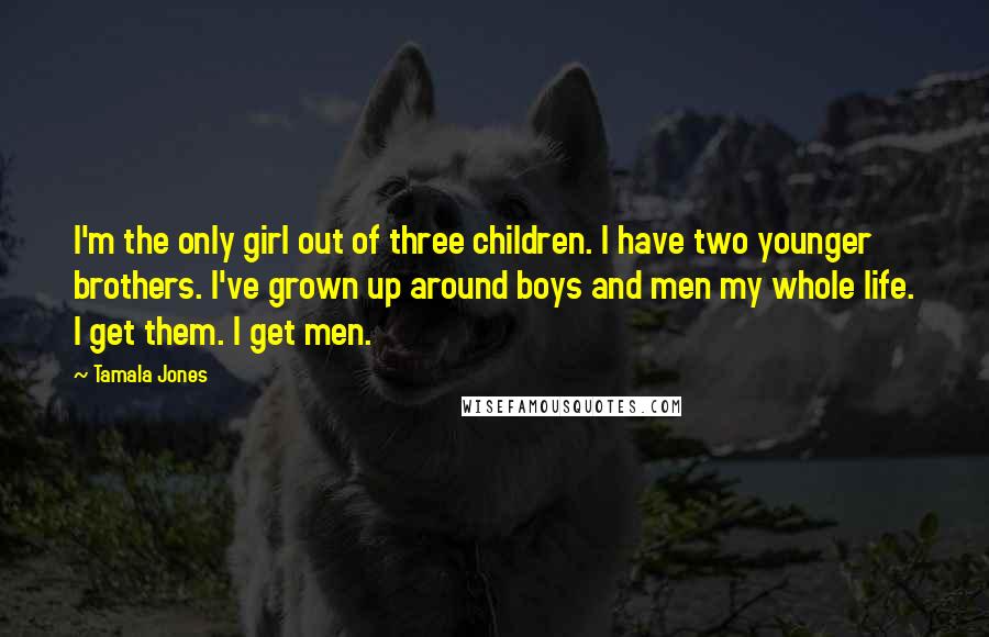 Tamala Jones Quotes: I'm the only girl out of three children. I have two younger brothers. I've grown up around boys and men my whole life. I get them. I get men.