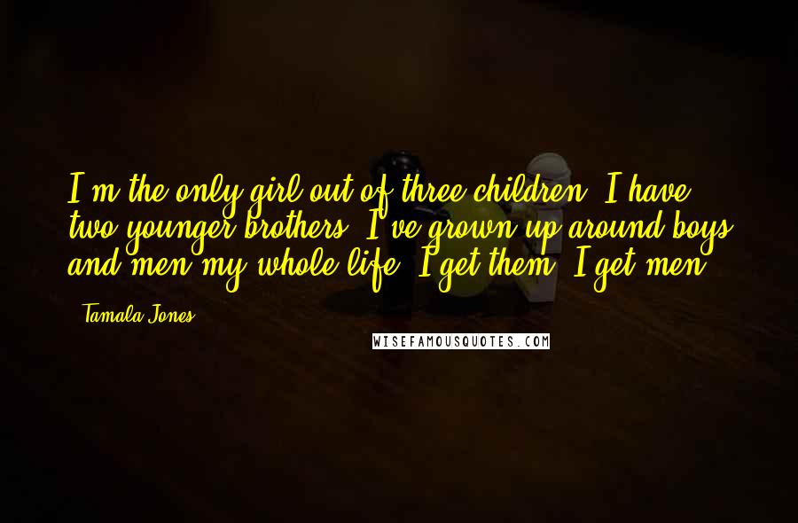 Tamala Jones Quotes: I'm the only girl out of three children. I have two younger brothers. I've grown up around boys and men my whole life. I get them. I get men.