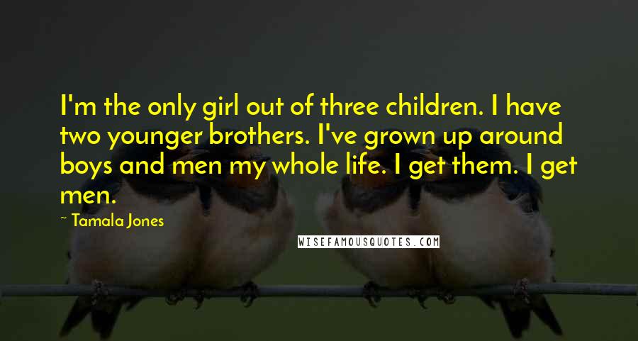 Tamala Jones Quotes: I'm the only girl out of three children. I have two younger brothers. I've grown up around boys and men my whole life. I get them. I get men.