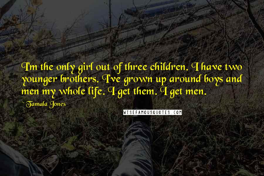 Tamala Jones Quotes: I'm the only girl out of three children. I have two younger brothers. I've grown up around boys and men my whole life. I get them. I get men.