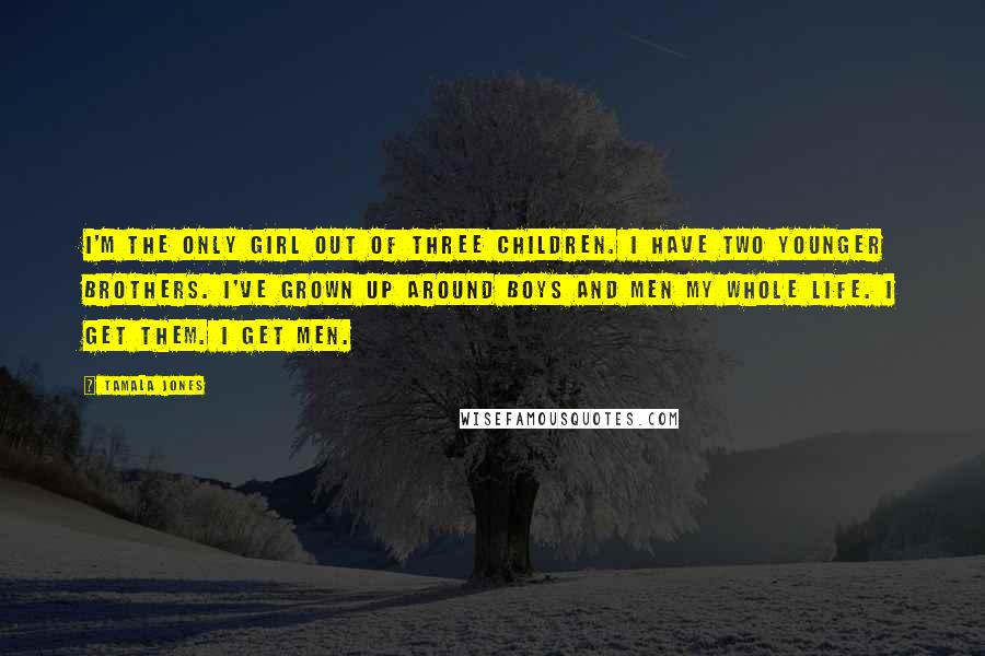 Tamala Jones Quotes: I'm the only girl out of three children. I have two younger brothers. I've grown up around boys and men my whole life. I get them. I get men.