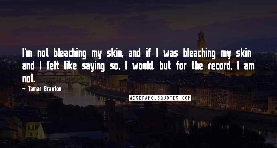 Tamar Braxton Quotes: I'm not bleaching my skin, and if I was bleaching my skin and I felt like saying so, I would, but for the record, I am not.