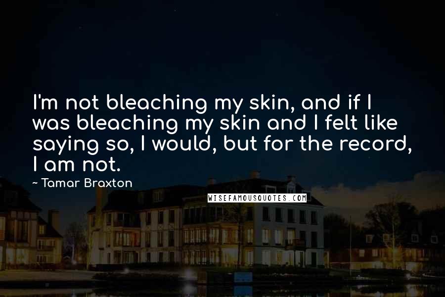 Tamar Braxton Quotes: I'm not bleaching my skin, and if I was bleaching my skin and I felt like saying so, I would, but for the record, I am not.