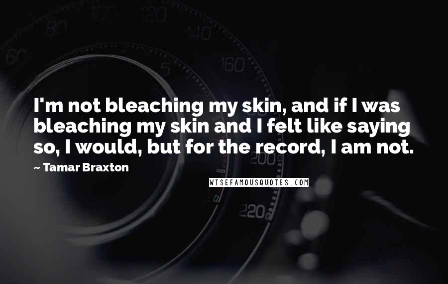 Tamar Braxton Quotes: I'm not bleaching my skin, and if I was bleaching my skin and I felt like saying so, I would, but for the record, I am not.