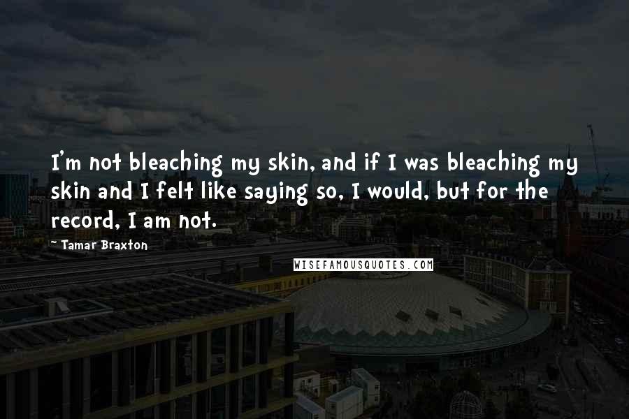 Tamar Braxton Quotes: I'm not bleaching my skin, and if I was bleaching my skin and I felt like saying so, I would, but for the record, I am not.