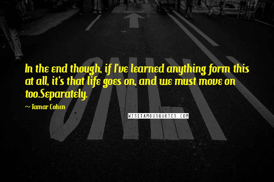 Tamar Cohen Quotes: In the end though, if I've learned anything form this at all, it's that life goes on, and we must move on too.Separately.