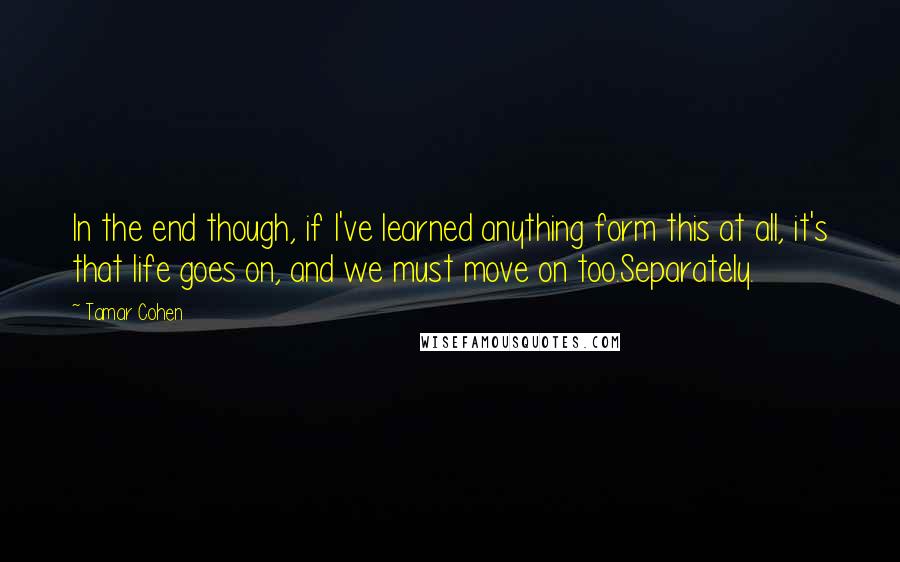 Tamar Cohen Quotes: In the end though, if I've learned anything form this at all, it's that life goes on, and we must move on too.Separately.