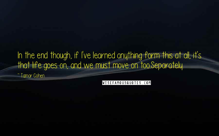 Tamar Cohen Quotes: In the end though, if I've learned anything form this at all, it's that life goes on, and we must move on too.Separately.