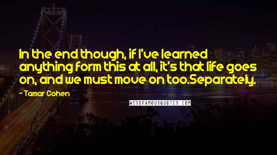 Tamar Cohen Quotes: In the end though, if I've learned anything form this at all, it's that life goes on, and we must move on too.Separately.