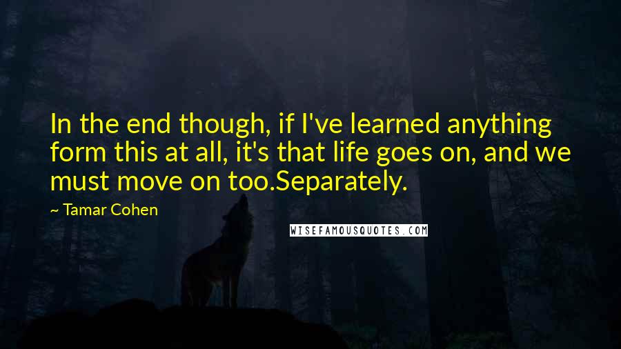 Tamar Cohen Quotes: In the end though, if I've learned anything form this at all, it's that life goes on, and we must move on too.Separately.