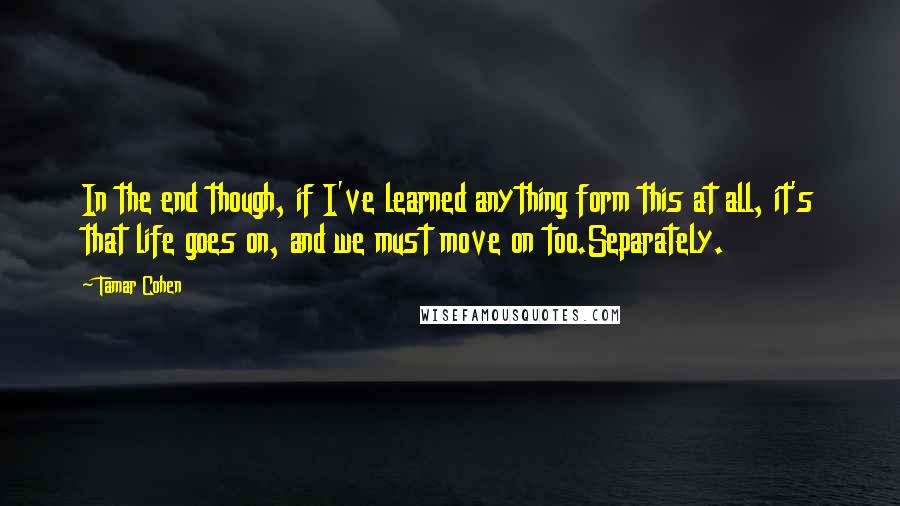 Tamar Cohen Quotes: In the end though, if I've learned anything form this at all, it's that life goes on, and we must move on too.Separately.