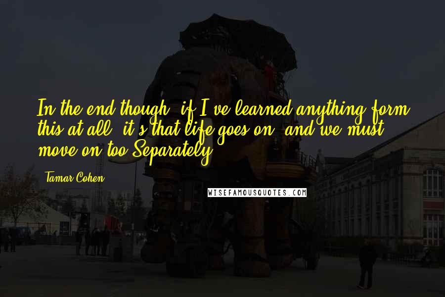 Tamar Cohen Quotes: In the end though, if I've learned anything form this at all, it's that life goes on, and we must move on too.Separately.