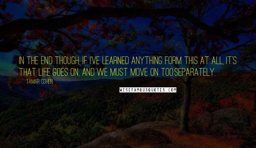 Tamar Cohen Quotes: In the end though, if I've learned anything form this at all, it's that life goes on, and we must move on too.Separately.