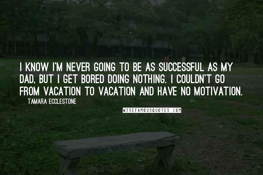 Tamara Ecclestone Quotes: I know I'm never going to be as successful as my dad, but I get bored doing nothing. I couldn't go from vacation to vacation and have no motivation.