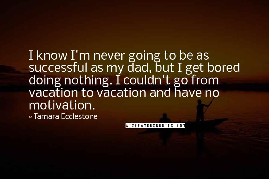 Tamara Ecclestone Quotes: I know I'm never going to be as successful as my dad, but I get bored doing nothing. I couldn't go from vacation to vacation and have no motivation.