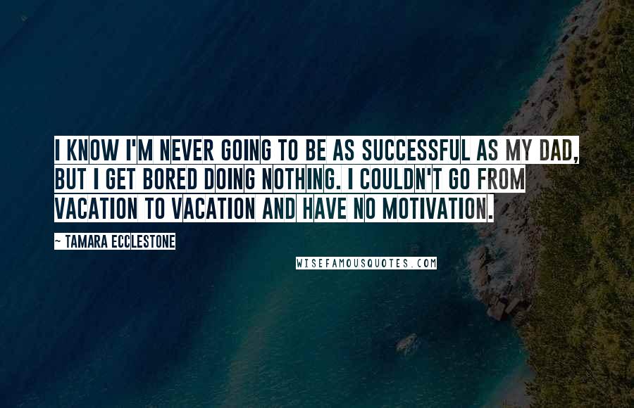 Tamara Ecclestone Quotes: I know I'm never going to be as successful as my dad, but I get bored doing nothing. I couldn't go from vacation to vacation and have no motivation.