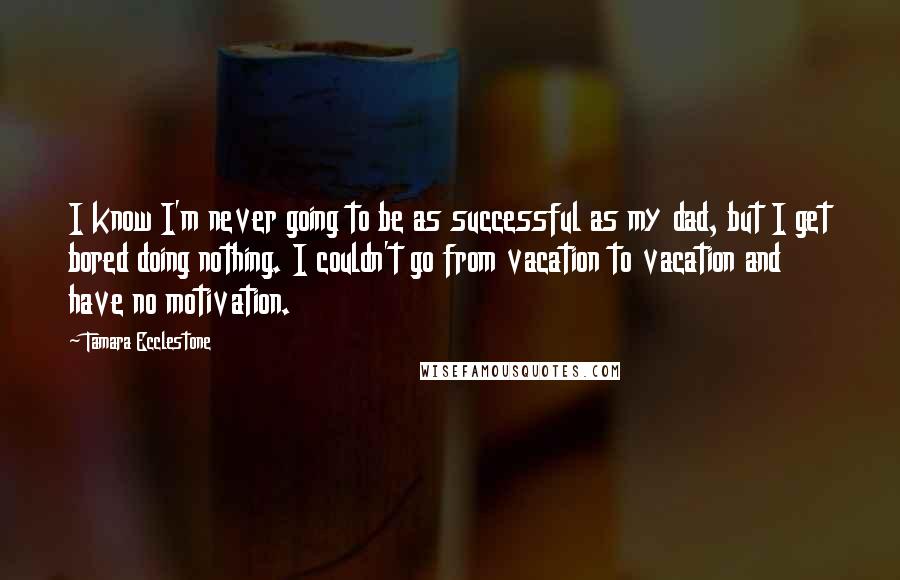 Tamara Ecclestone Quotes: I know I'm never going to be as successful as my dad, but I get bored doing nothing. I couldn't go from vacation to vacation and have no motivation.