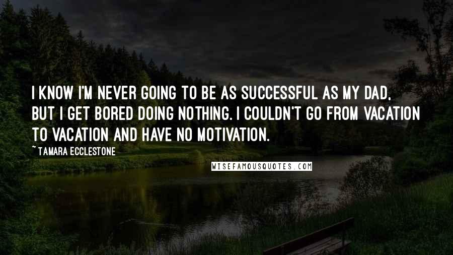 Tamara Ecclestone Quotes: I know I'm never going to be as successful as my dad, but I get bored doing nothing. I couldn't go from vacation to vacation and have no motivation.