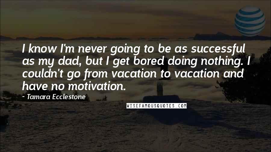Tamara Ecclestone Quotes: I know I'm never going to be as successful as my dad, but I get bored doing nothing. I couldn't go from vacation to vacation and have no motivation.