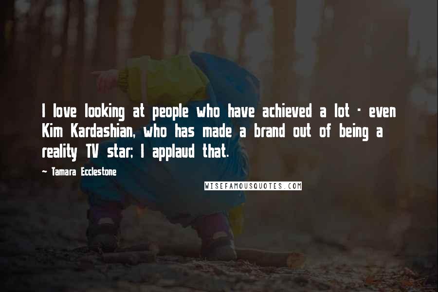 Tamara Ecclestone Quotes: I love looking at people who have achieved a lot - even Kim Kardashian, who has made a brand out of being a reality TV star; I applaud that.