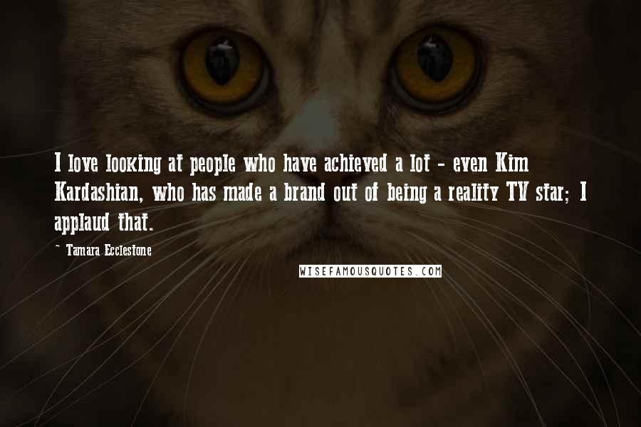 Tamara Ecclestone Quotes: I love looking at people who have achieved a lot - even Kim Kardashian, who has made a brand out of being a reality TV star; I applaud that.