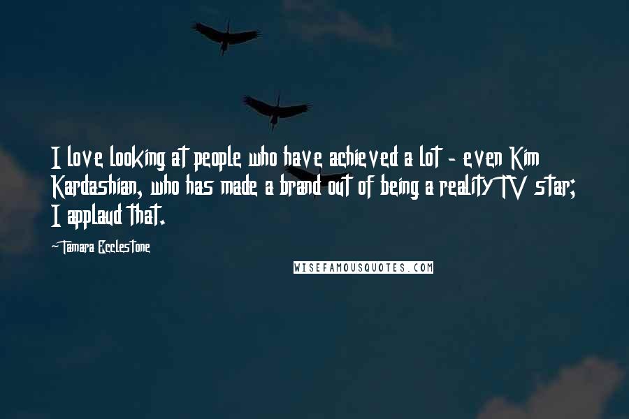 Tamara Ecclestone Quotes: I love looking at people who have achieved a lot - even Kim Kardashian, who has made a brand out of being a reality TV star; I applaud that.