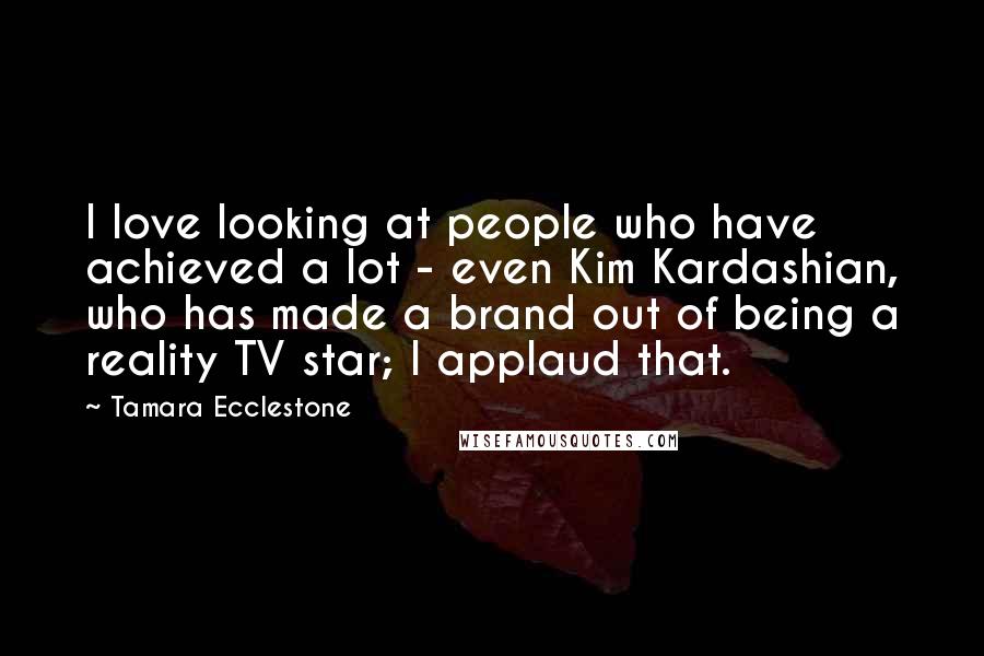 Tamara Ecclestone Quotes: I love looking at people who have achieved a lot - even Kim Kardashian, who has made a brand out of being a reality TV star; I applaud that.