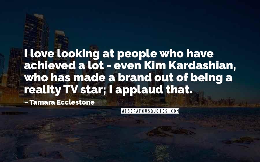 Tamara Ecclestone Quotes: I love looking at people who have achieved a lot - even Kim Kardashian, who has made a brand out of being a reality TV star; I applaud that.