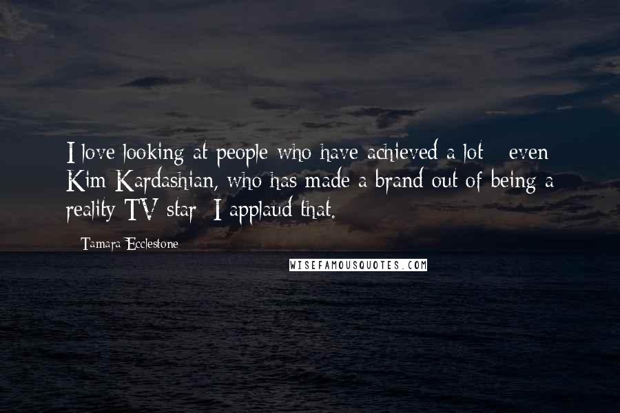 Tamara Ecclestone Quotes: I love looking at people who have achieved a lot - even Kim Kardashian, who has made a brand out of being a reality TV star; I applaud that.