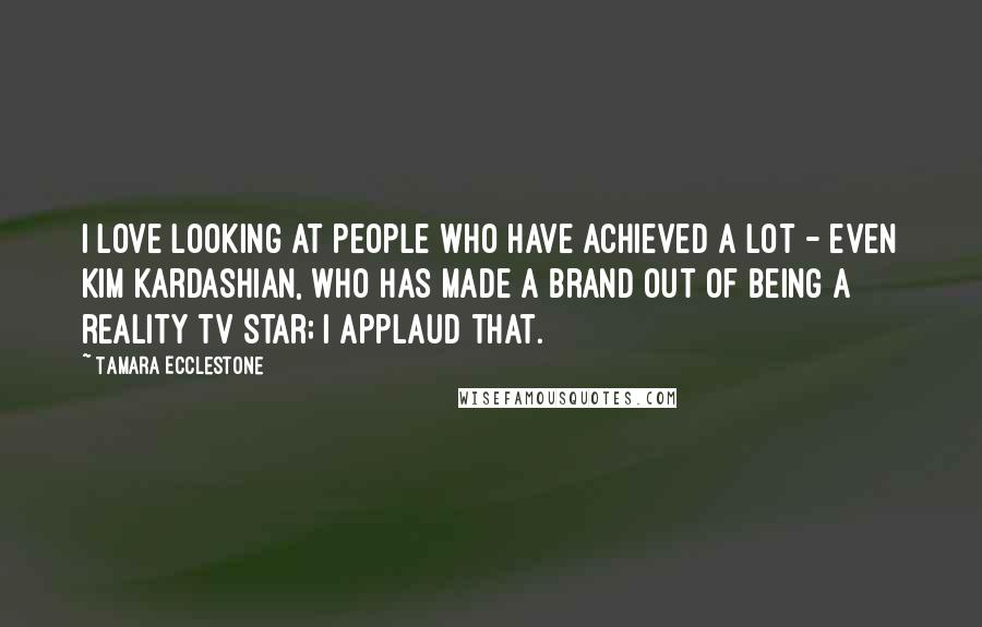 Tamara Ecclestone Quotes: I love looking at people who have achieved a lot - even Kim Kardashian, who has made a brand out of being a reality TV star; I applaud that.