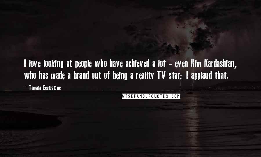 Tamara Ecclestone Quotes: I love looking at people who have achieved a lot - even Kim Kardashian, who has made a brand out of being a reality TV star; I applaud that.