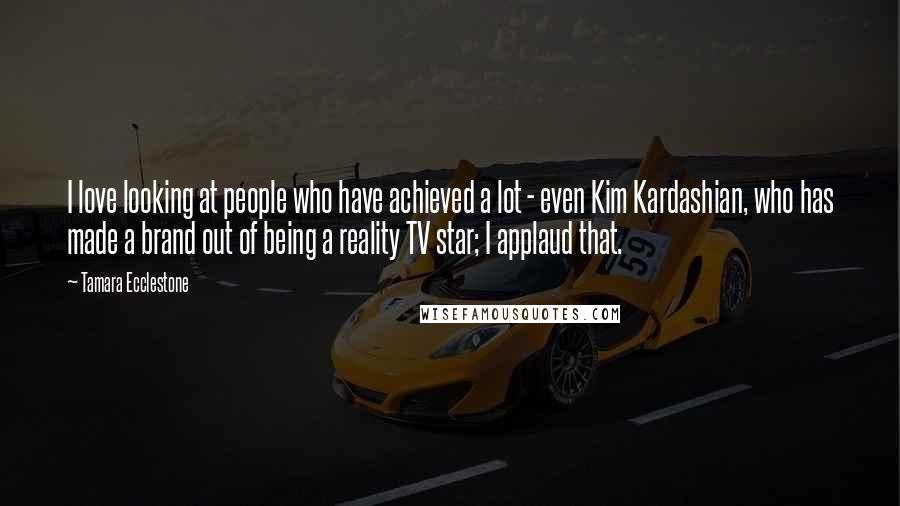 Tamara Ecclestone Quotes: I love looking at people who have achieved a lot - even Kim Kardashian, who has made a brand out of being a reality TV star; I applaud that.