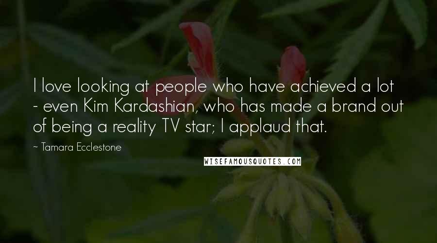 Tamara Ecclestone Quotes: I love looking at people who have achieved a lot - even Kim Kardashian, who has made a brand out of being a reality TV star; I applaud that.