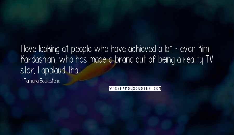 Tamara Ecclestone Quotes: I love looking at people who have achieved a lot - even Kim Kardashian, who has made a brand out of being a reality TV star; I applaud that.