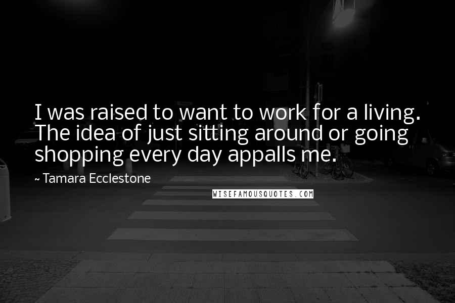 Tamara Ecclestone Quotes: I was raised to want to work for a living. The idea of just sitting around or going shopping every day appalls me.