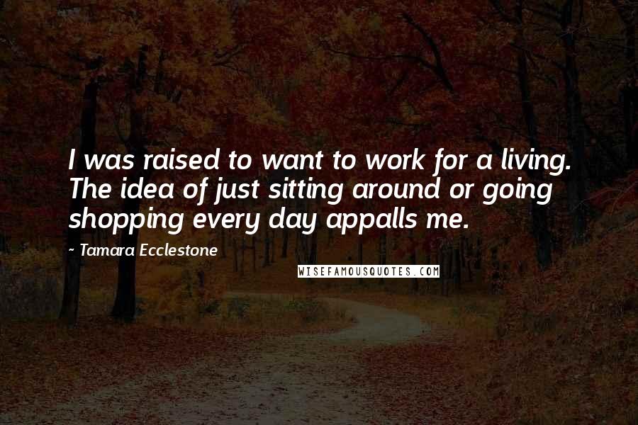 Tamara Ecclestone Quotes: I was raised to want to work for a living. The idea of just sitting around or going shopping every day appalls me.