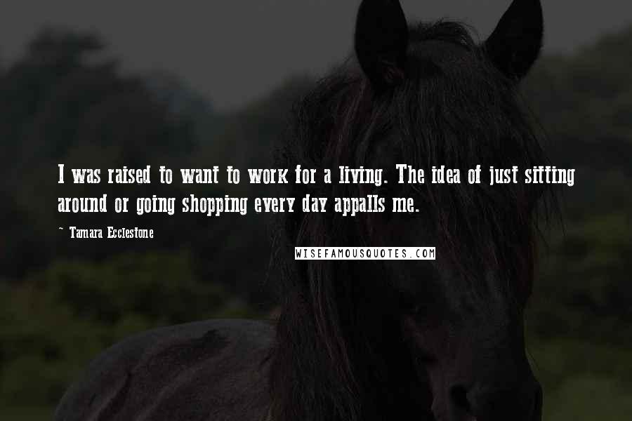 Tamara Ecclestone Quotes: I was raised to want to work for a living. The idea of just sitting around or going shopping every day appalls me.