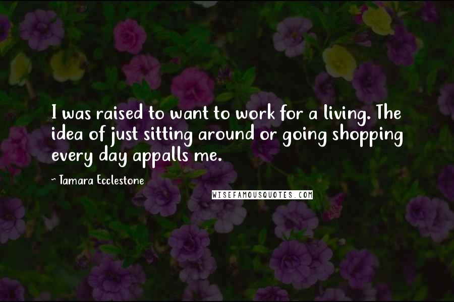 Tamara Ecclestone Quotes: I was raised to want to work for a living. The idea of just sitting around or going shopping every day appalls me.