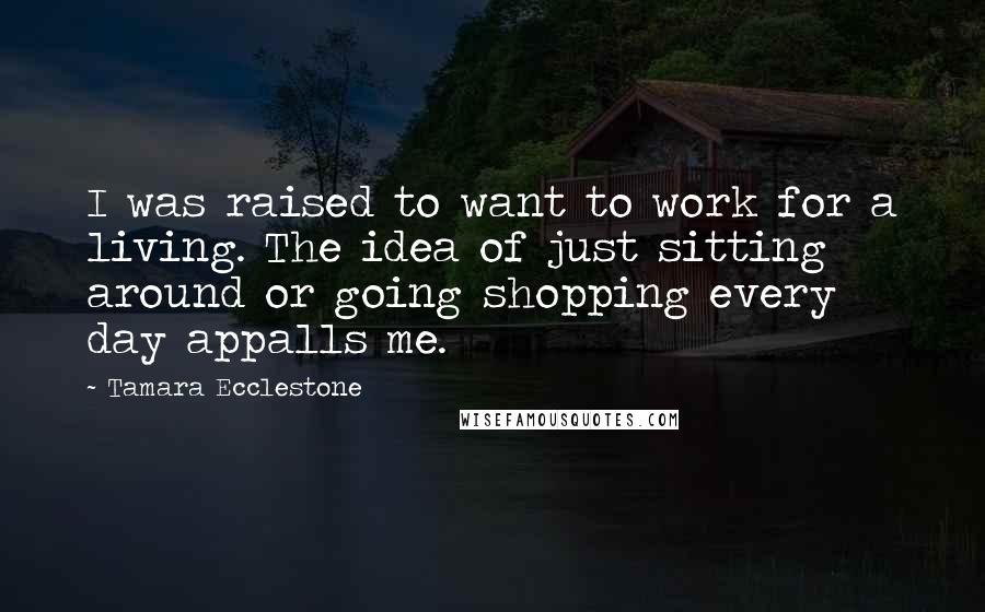 Tamara Ecclestone Quotes: I was raised to want to work for a living. The idea of just sitting around or going shopping every day appalls me.