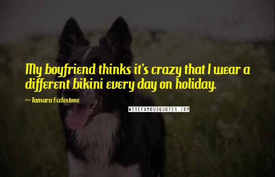 Tamara Ecclestone Quotes: My boyfriend thinks it's crazy that I wear a different bikini every day on holiday.