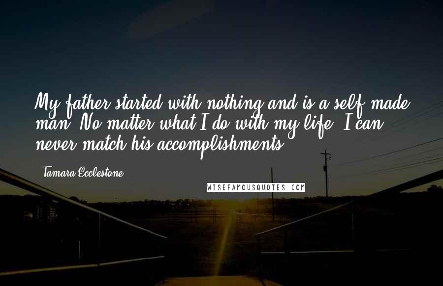 Tamara Ecclestone Quotes: My father started with nothing and is a self-made man. No matter what I do with my life, I can never match his accomplishments.