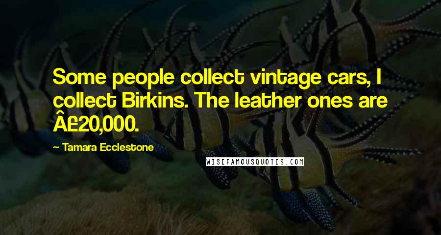 Tamara Ecclestone Quotes: Some people collect vintage cars, I collect Birkins. The leather ones are Â£20,000.