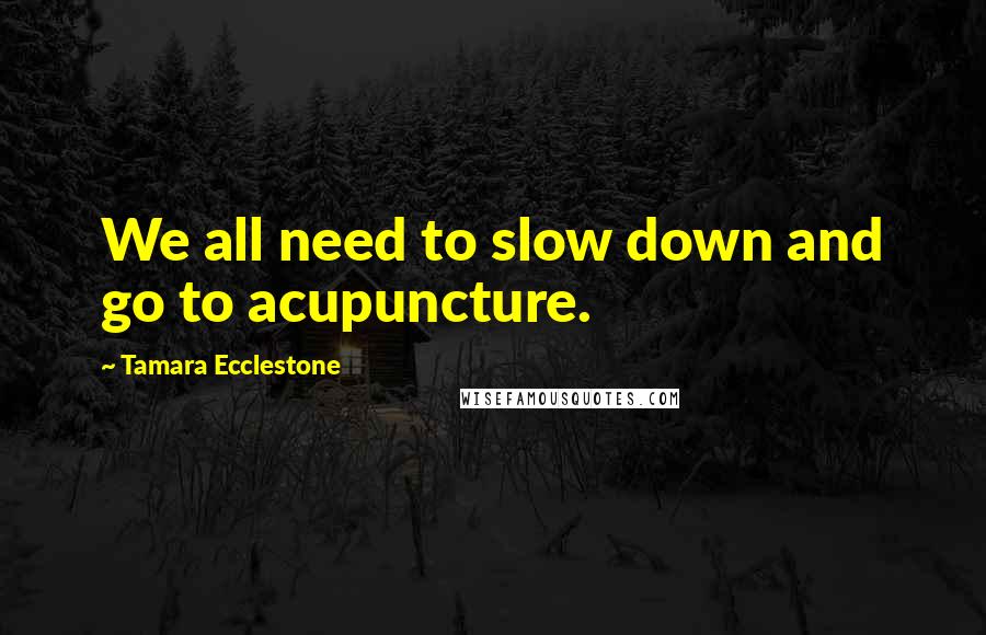 Tamara Ecclestone Quotes: We all need to slow down and go to acupuncture.