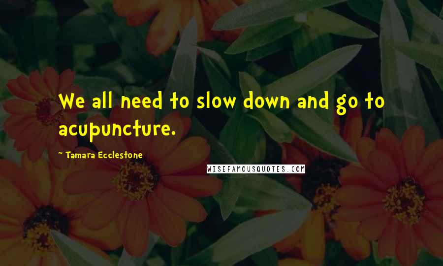Tamara Ecclestone Quotes: We all need to slow down and go to acupuncture.